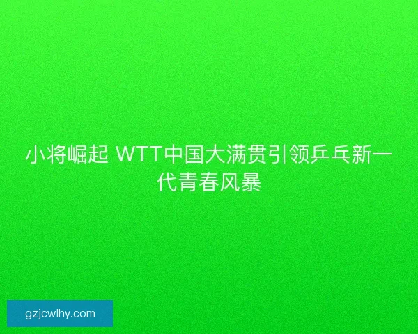 小将崛起 WTT中国大满贯引领乒乓新一代青春风暴 小将崛起 WTT中国大满贯引领乒乓新一代青春风暴